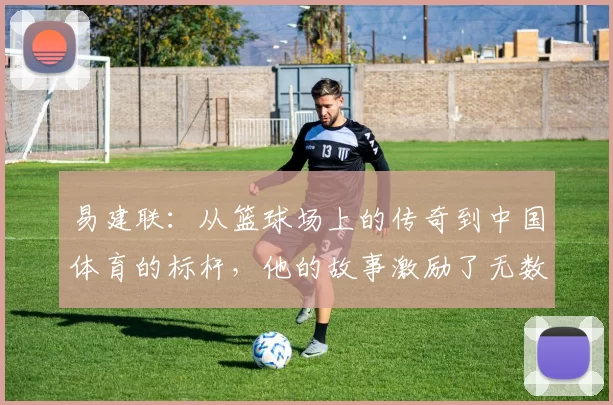 易建联：从篮球场上的传奇到中国体育的标杆，他的故事激励了无数年轻人追梦