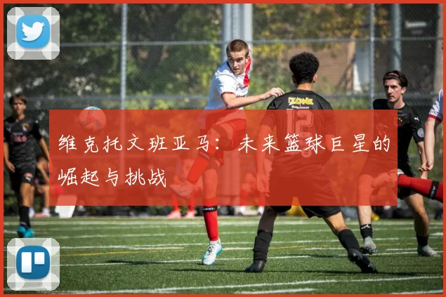 维克托文班亚马：未来篮球巨星的崛起与挑战