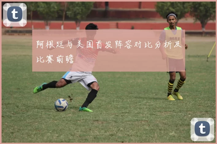 阿根廷与美国首发阵容对比分析及比赛前瞻
