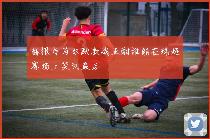 赫根与马尔默激战正酣谁能在瑞超赛场上笑到最后