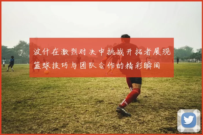 波什在激烈对决中挑战开拓者展现篮球技巧与团队合作的精彩瞬间