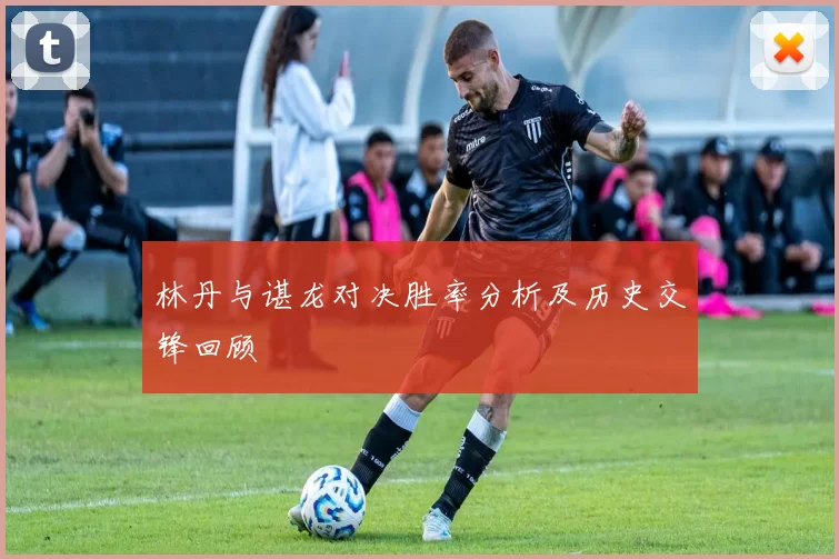 林丹与谌龙对决胜率分析及历史交锋回顾