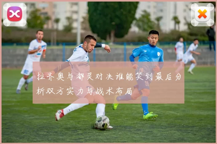 拉齐奥与都灵对决谁能笑到最后分析双方实力与战术布局