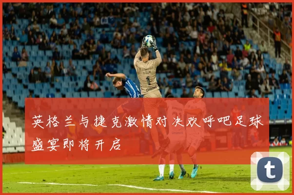 英格兰与捷克激情对决欢呼吧足球盛宴即将开启